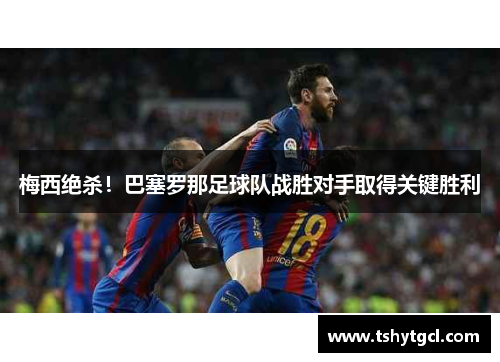 梅西绝杀！巴塞罗那足球队战胜对手取得关键胜利